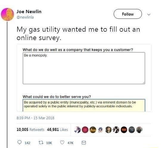 Joe Newli 2 My gas utility wanted me to fill out an online survey What do we do well as a company that keeps you a customer Be a monopoly What could we do to better serve you Be acquired by a public ently municipaliy elc via eminent domain 10 be operated solely n the public nferest by publicly accountable ndiduals 30 M 15 Mar 2018 10005 retests 46981k HP D2 OB OO P Omw Bk Qax