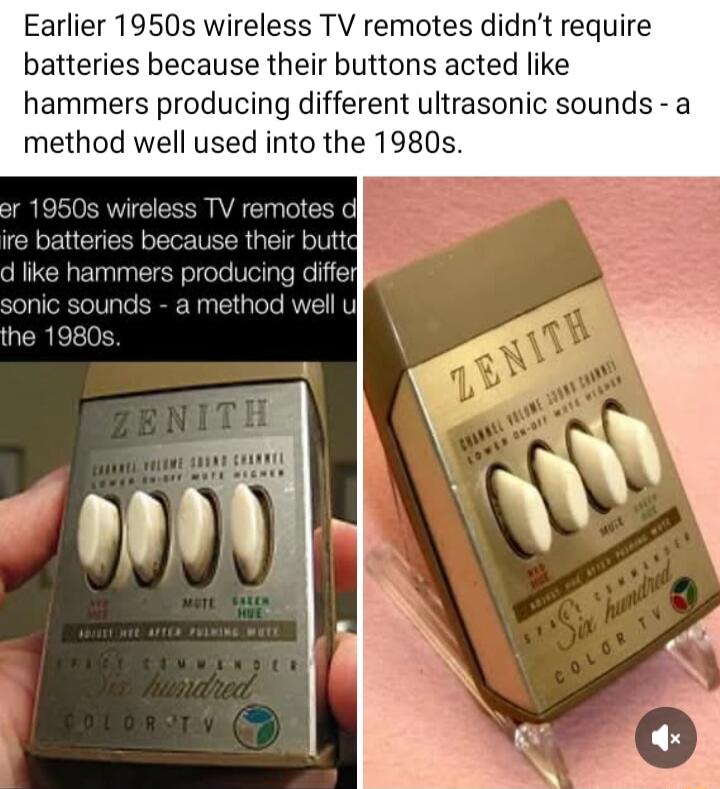 Earlier 1950s wireless TV remotes didn't require batteries because their buttons acted like hammers producing different ultrasonic sounds - a method well used into the 1980s. ZENITH CHANNEL VOLUME SOUND CHANNEL LOWER ON-OFF MUTE HIGHER MUTE GREEN HUE RED HUE ADJUST HUE AFTER PUSHING MUTE SPACE COMMANDER Six hundred COLOR TV