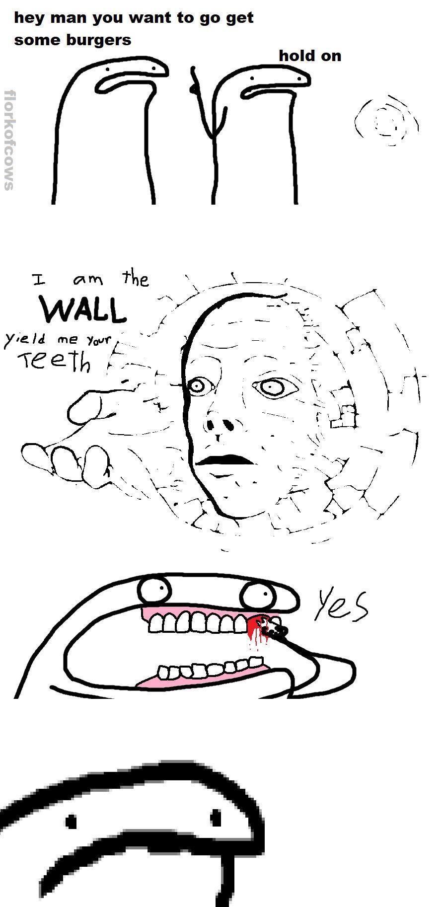 hey man you want to go get some burgers hold on 7 Ci am the WALL yeld me yor 1eet