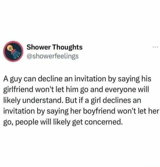 Shower Thoughts showerfeelings A guy can decline an invitation by saying his girlfriend wont let him go and everyone will likely understand But if a girl declines an invitation by saying her boyfriend wont let her go people will likely get concerned