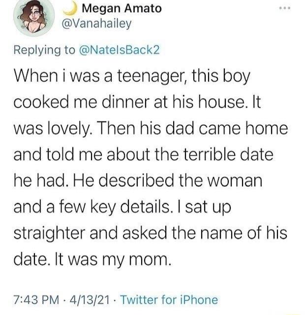_ Megan Amato Vanahailey Replying to NatelsBack2 When i was a teenager this boy cooked me dinner at his house It was lovely Then his dad came home and told me about the terrible date he had He described the woman and a few key details sat up straighter and asked the name of his date It was my mom 743 PM 411321 Twitter for iPhone