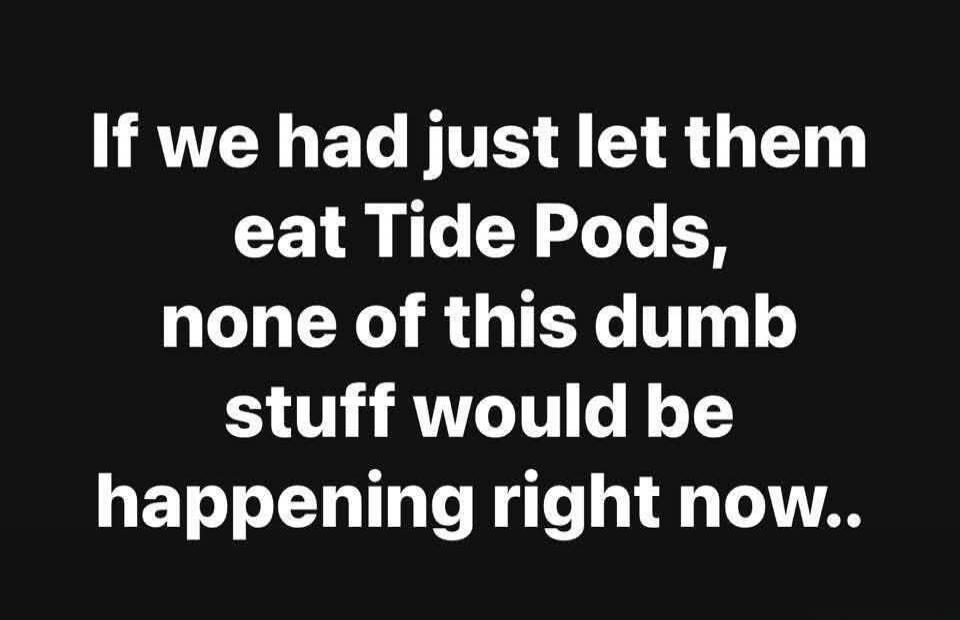 If we had just let them eat Tide Pods, none of this dumb stuff would be happening right now..