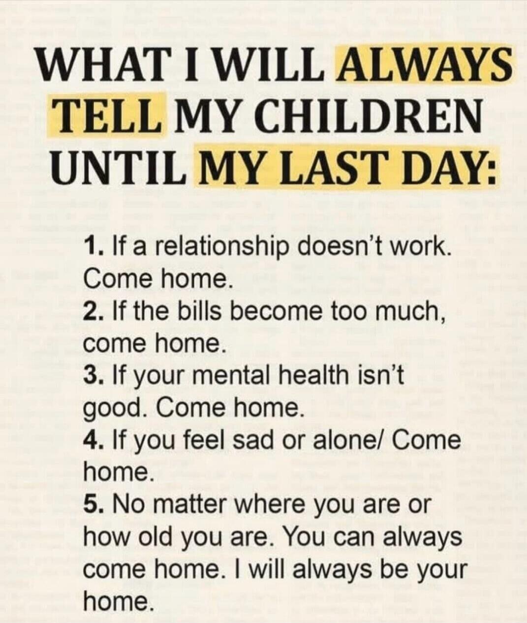 WHAT I WILL ALWAYS TELL MY CHILDREN UNTIL MY LAST DAY: 1. If a relationship doesn't work. Come home. 2. If the bills become too much, come home. 3. If your mental health isn't good. Come home. 4. If you feel sad or alone. Come home. 5. No matter where you are or how old you are. You can always come home. I will always be your home.