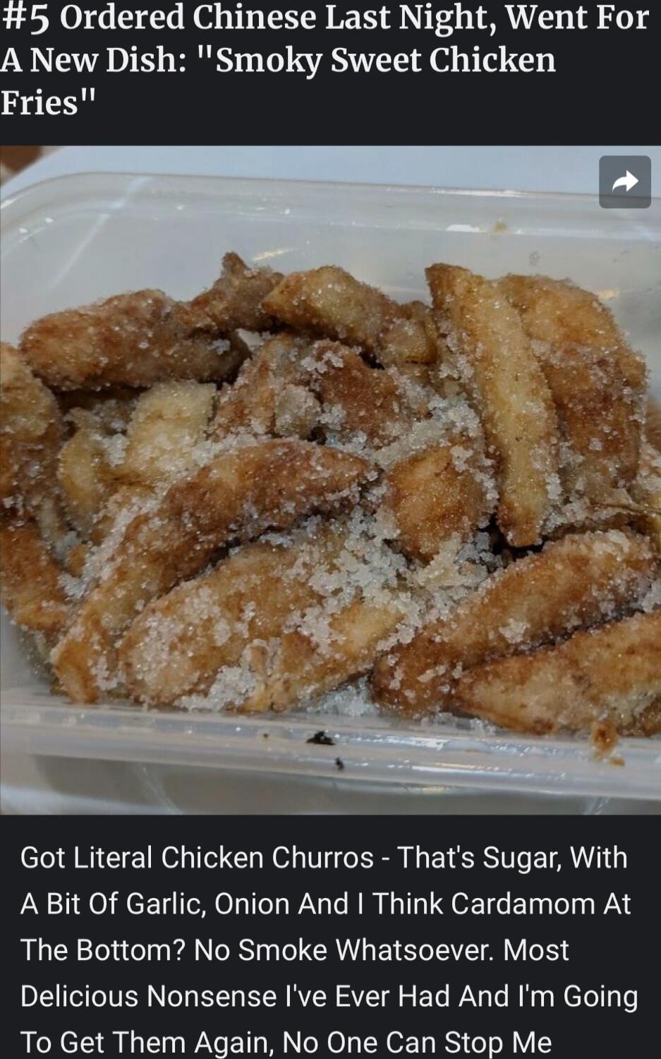 5 Ordered Chinese Last Night Went For A New Dish Smoky Sweet Chicken Fries Got Literal Chicken Churros Thats Sugar With A Bit Of Garlic Onion And Think Cardamom At The Bottom No Smoke Whatsoever Most Delicious Nonsense Ive Ever Had And Im Going To Get Them Again No One Can Stop Me