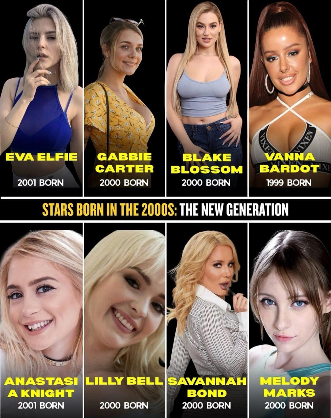 EVA ELFIE
2001 BORN
GABBIE CARTER
2000 BORN
BLAKE BLOSSOM
2000 BORN
VANNA BARDOT
1999 BORN
ANASTASIA KNIGHT
2001 BORN
LILLY BELL
2000 BORN
SAVANNAH BOND
2000 BORN
MELODY MARKS
2000 BORN

STARS BORN IN THE 2000S: THE NEW GENERATION