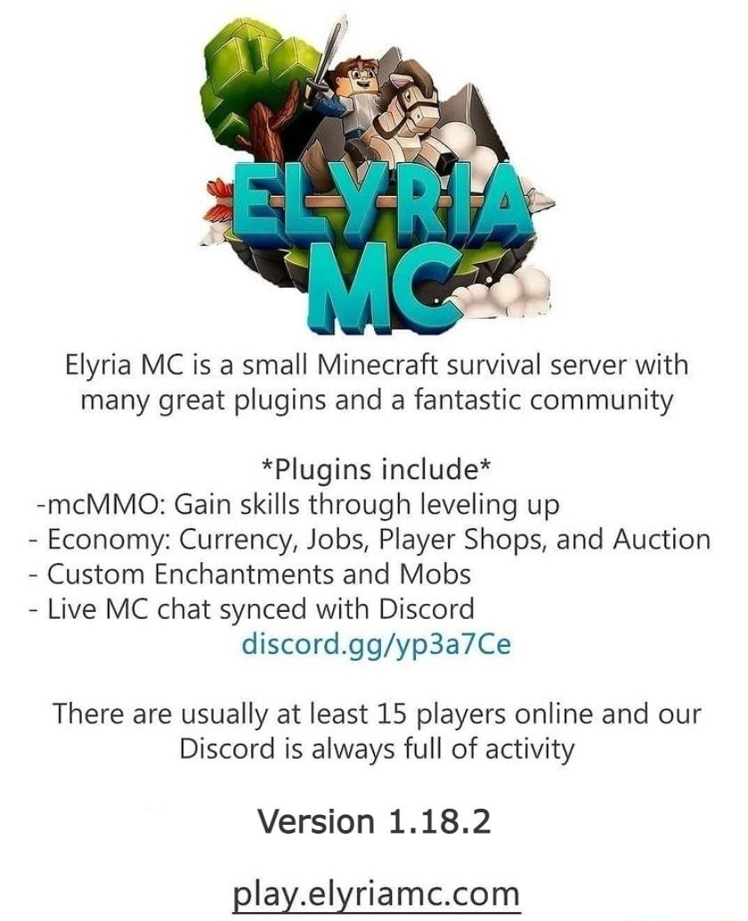 Elyria MC is a small Minecraft survival server with many great plugins and a fantastic community Plugins include mcMMO Gain skills through leveling up Economy Currency Jobs Player Shops and Auction Custom Enchantments and Mobs Live MC chat synced with Discord discordggyp3a7Ce There are usually at least 15 players online and our Discord is always full of activity Version 1182 playelyriamccom