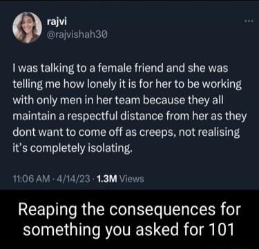 rajvi rajvishah30 RERRE LA CER B R ER R CAVE telling me how lonely it is for her to be working with only men in her team because they all EDETIET R T E VR G I RGN dont want to come off as creeps not realising its completely isolating 1106 AM 41423 13M Views Reaping the consequences for something you asked for 101