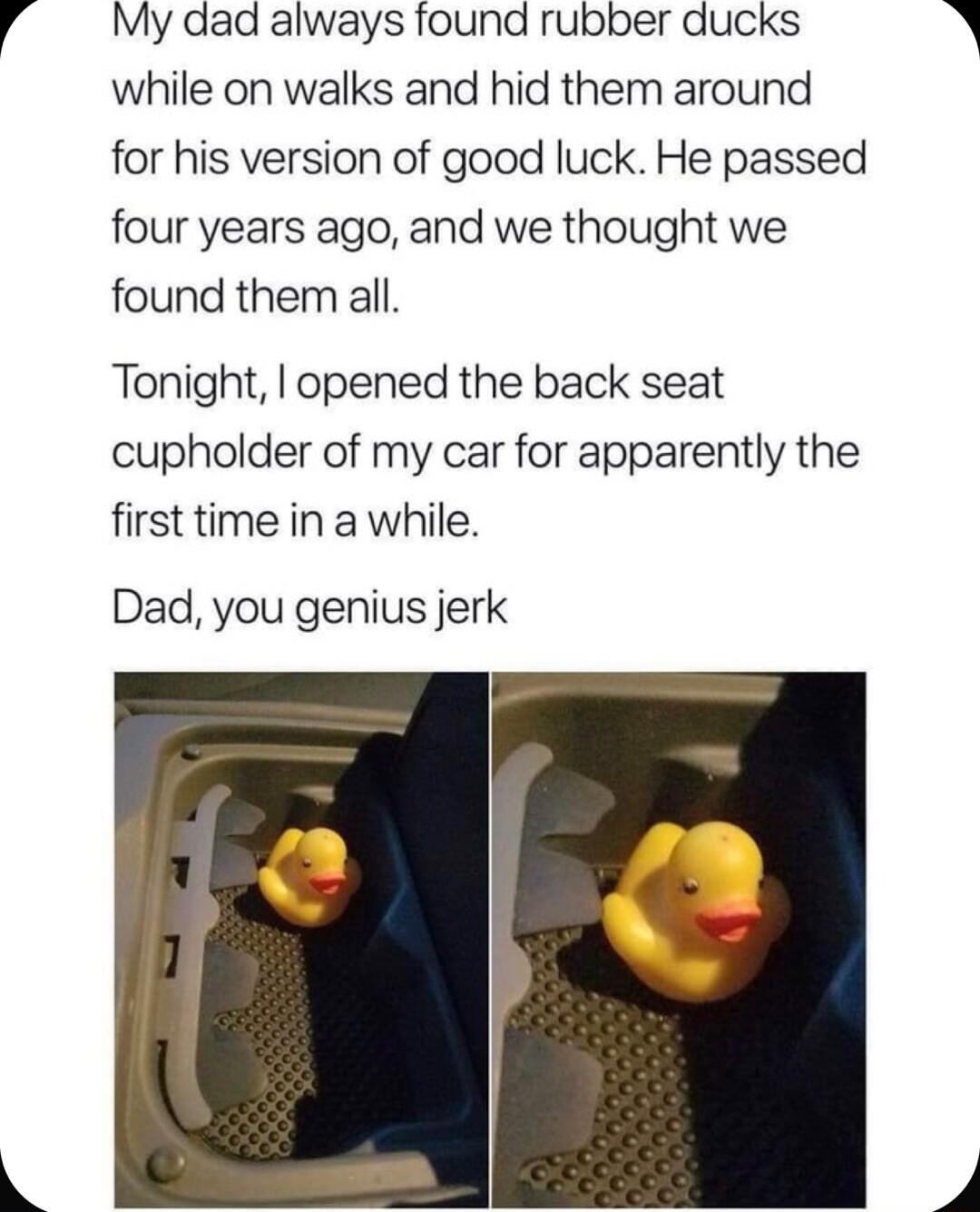 My dad always found rubber ducks while on walks and hid them around for his version of good luck He passed four years ago and we thought we found them all Tonight opened the back seat cupholder of my car for apparently the first time in a while Dad you genius jerk A
