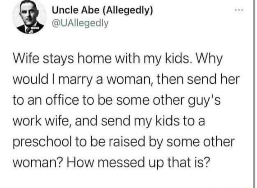 Uncle Abe Allegedly UAllegedly Wife stays home with my kids Why would marry a woman then send her to an office to be some other guys work wife and send my kids to a preschool to be raised by some other woman How messed up that is