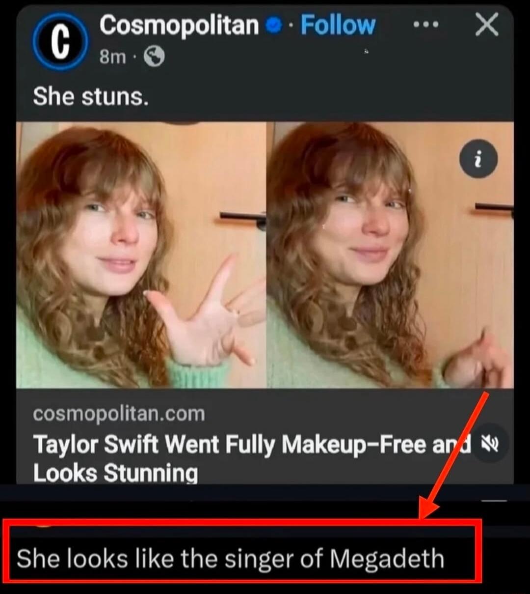 Cosmopolitan. She stuns. Taylor Swift Went Fully Makeup-Free and Looks Stunning. She looks like the singer of Megadeth.