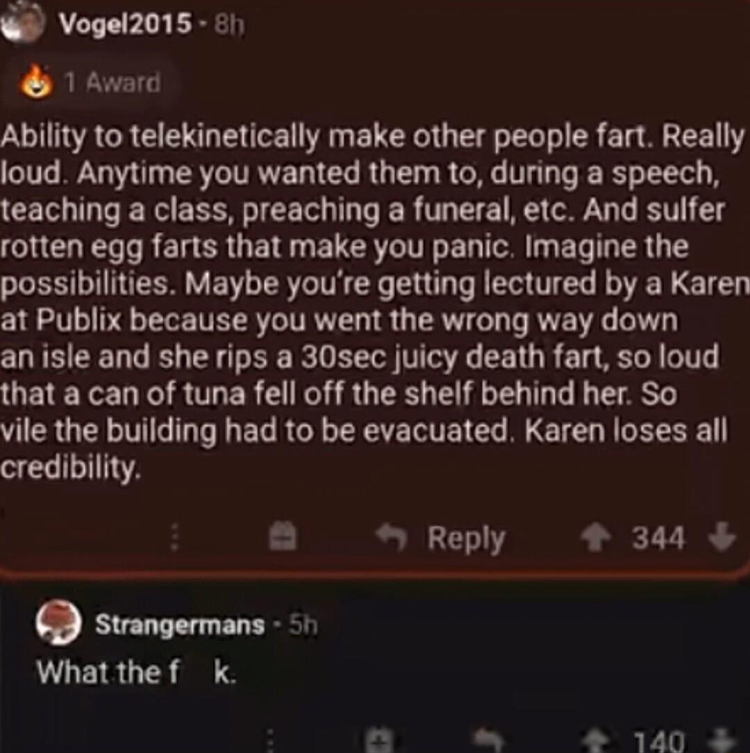 Vogel2015 l 1 Award Ability to telekinetically make other people fart Really loud Anytime you wanted them to during a speech teaching a class preaching a funeral etc And sulfer rotten egg farts that make you panic Imagine the possibilities Maybe youre getting lectured by a Karen at Publix because you went the wrong way down an isle and she rips a 30sec juicy death fart so loud that a can of tuna f