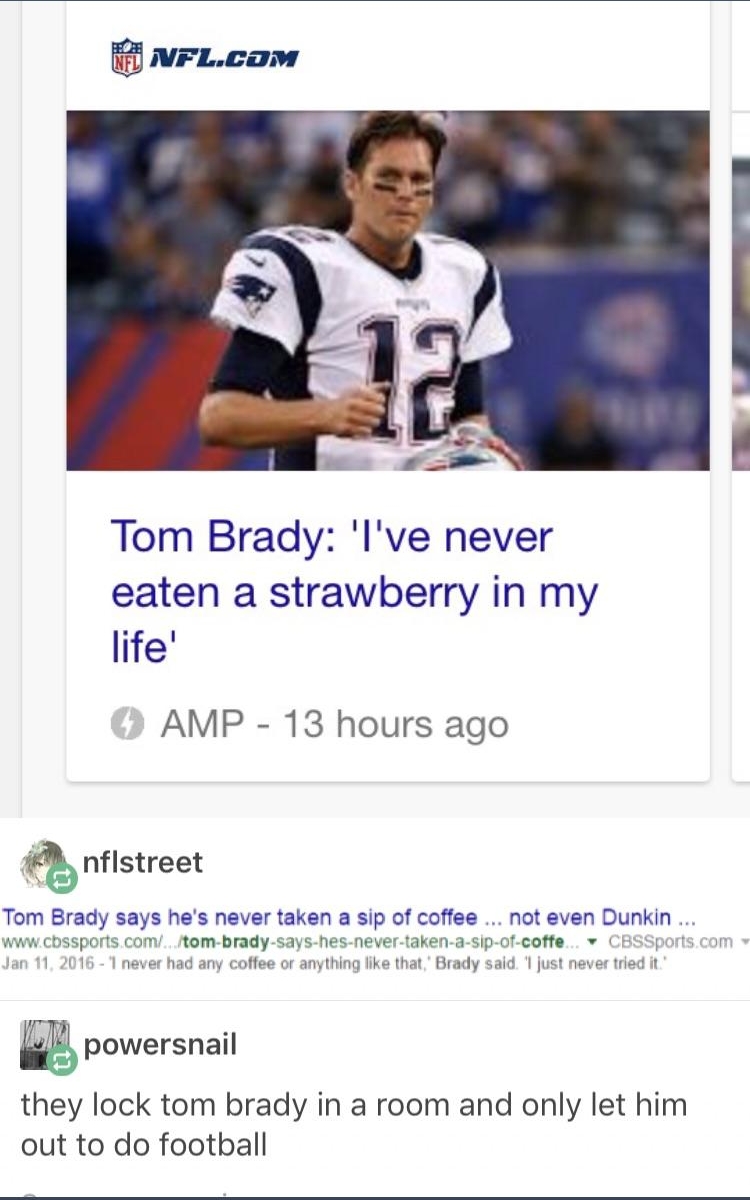 Tom Brady lve never eaten a strawberry in my life AMP 13 hours ago Kb nflstreet Tom Brady says hes never taken a sip of coffee not even Dunkin wwwcbssports com tom brady says hes never taken a sip of coffe v CBSSport Jan 11 2016 1 never had any coffee or anything like that Brady said just never tried it powersnail they lock tom brady in a room and only let him out to do football