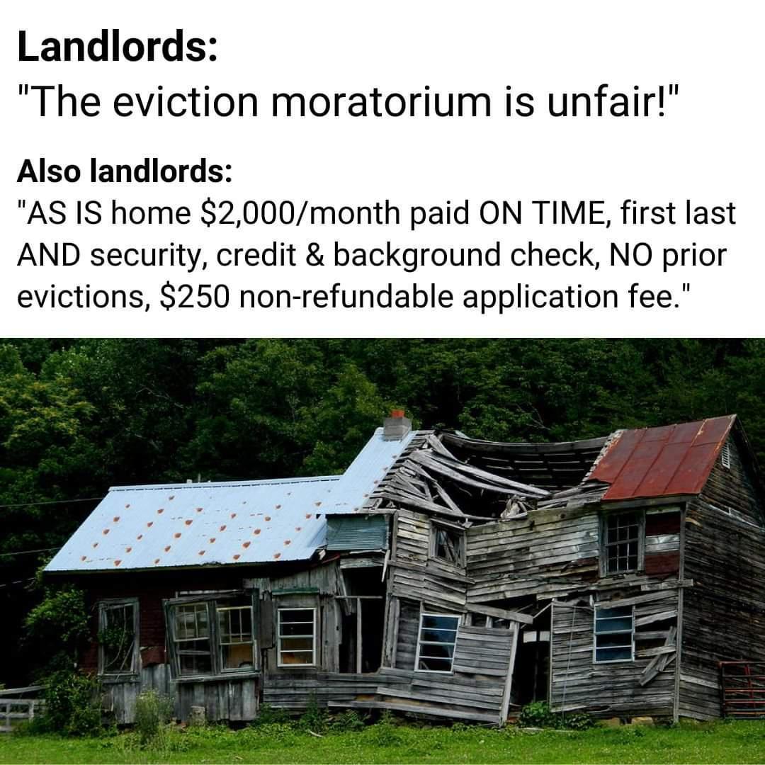 Landlords The eviction moratorium is unfair Also landlords AS IS home 2000month paid ON TIME first last AND security credit background check NO prior evictions 250 non refundable application fee