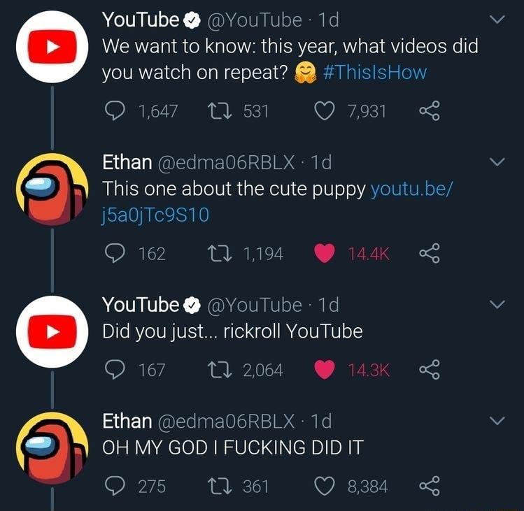 YouTube YouTube 1d We want to know this year what videos did you watch on repeat ThislsHow Q1647 TS VEZES Ethan edma06RBLX 1d This one about the cute puppy youtu be j5a0Tc9510 Q62 11194 14K ACTOLEL NaMCIVEERN G Did you just rickroll YouTube SR 0 2004 Ethan edma06RBLX 1d OH MY GOD FUCKING DID T Q2775 1 31 Q 834 o