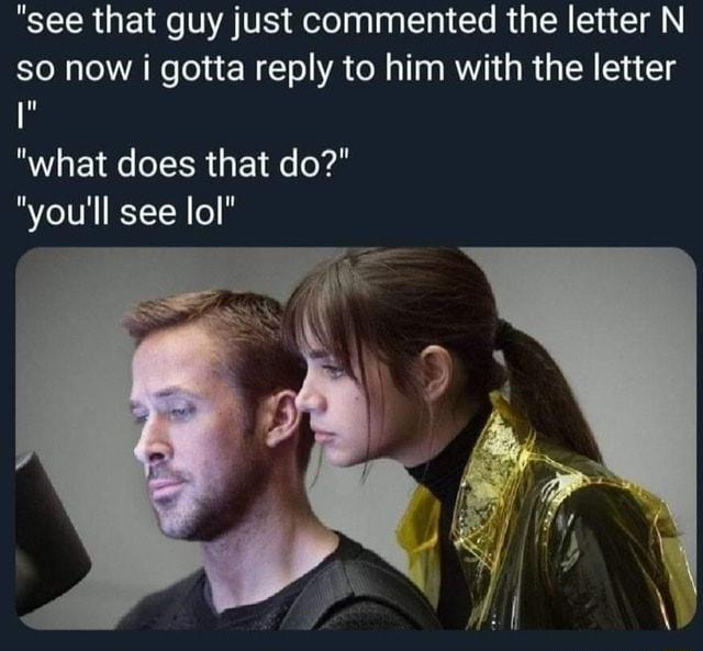 see that guy just commented the letter N S0 now i gotta reply to him with the letter what does that do youll see lol