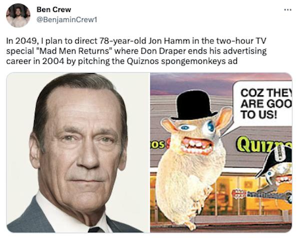 Ben Crew BerjaminCrewt 1n 2049 1 plan to direct 78 year old Jon Hamm in the two hour TV special Mad Men Returns where Don Draper ends his advertising careerin 2004 by pitching the Quiznos spongemonkeys ad COZ THE ARE GOO