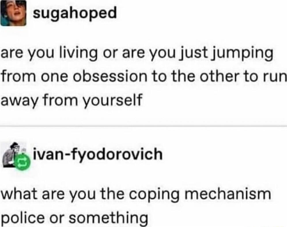 sugahoped are you living or are you just jumping from one obsession to the other to run away from yourself ivan fyodorovich what are you the coping mechanism police or something