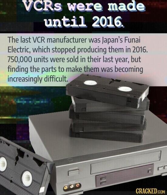 VCRs were made 153115 1 9210 N The last VCR manufacturer was Japans Funai Electric which stopped producing them in 2016 750000 units were sold in their last year but finding the parts to make them was bemmlng increasingly difficult CRAGKED com