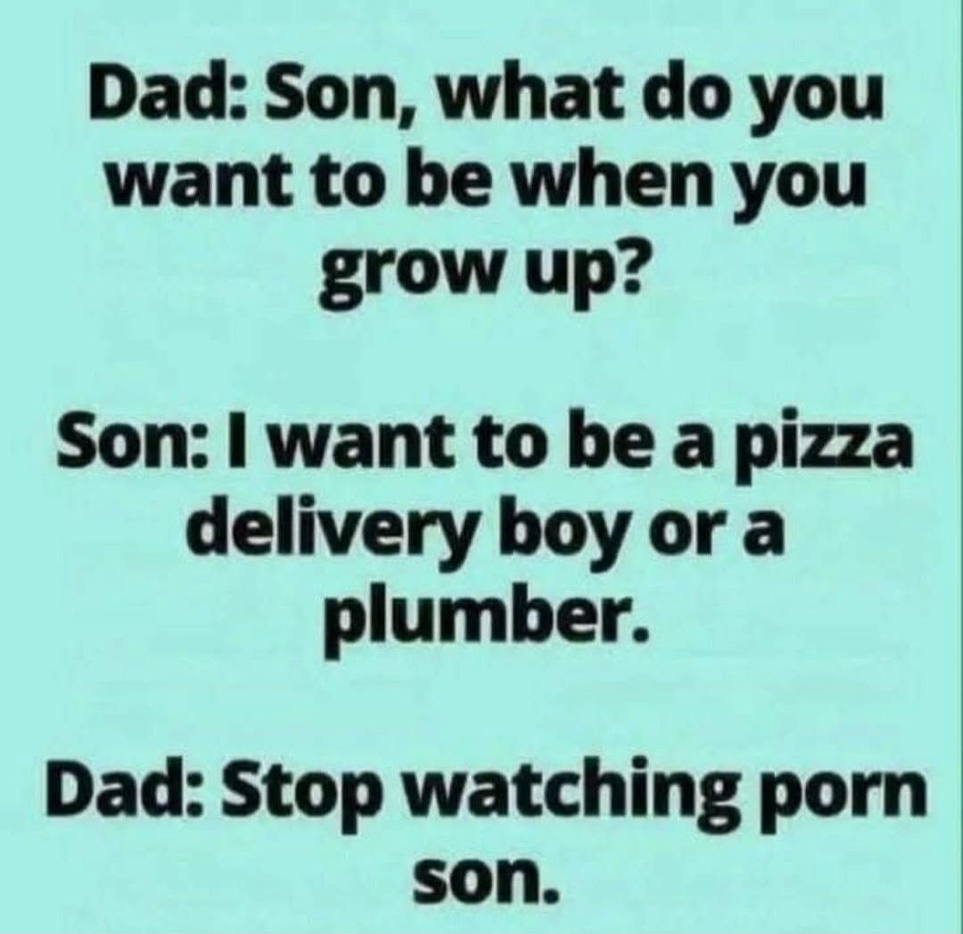 Dad: Son, what do you want to be when you grow up?
Son: I want to be a pizza delivery boy or a plumber.
Dad: Stop watching porn son.