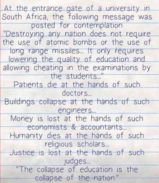 _At_the entrance gate of a university in South Africa the following message was posted for contemplation Destroylng anynation_does not require the use of atomic bombs or the use of long range missiles it only tequires _lowering the quality of education and allowmg cheating in the exammatnons by the students ___Patients die at _the hands of such doctars Buildingscollapseatthe hands of such x _engin