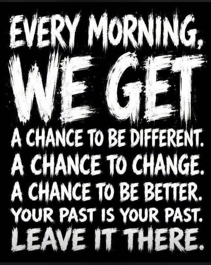 EVERY MORNING, WE GET A CHANCE TO BE DIFFERENT. A CHANCE TO CHANGE. A CHANCE TO BE BETTER. YOUR PAST IS YOUR PAST. LEAVE IT THERE.