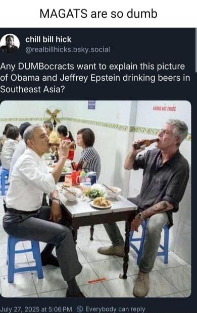 MAGATS are so dumb
Any DUMBOcrats want to explain this picture of Obama and Jeffrey Epstein drinking beers in Southeast Asia?