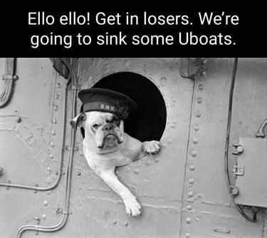 Ello ello Get in losers Were going to sink some Uboats