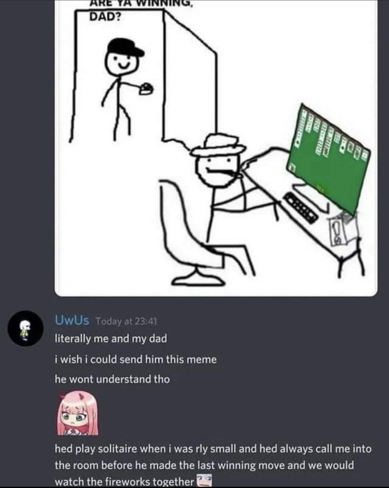 literally me and my dad i wish i could send him this meme he wont understand tho hed play solitaire when i was rly small and hed always call me into the room before he made the last winning move and we would watch the fireworks together Bl