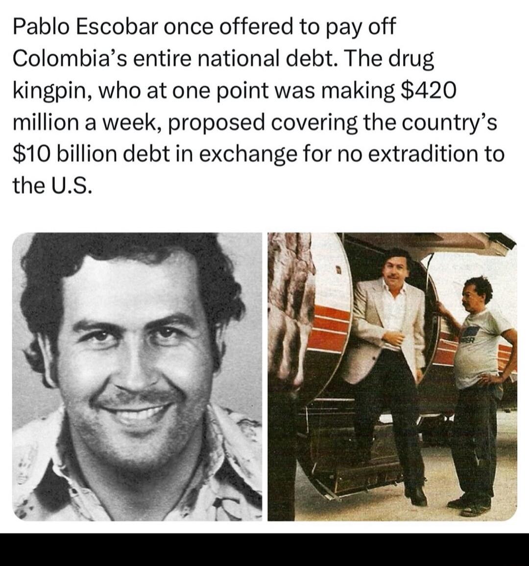 Pablo Escobar once offered to pay off Colombias entire national debt The drug kingpin who at one point was making 420 million a week proposed covering the countrys 10 billion debt in exchange for no extradition to the US