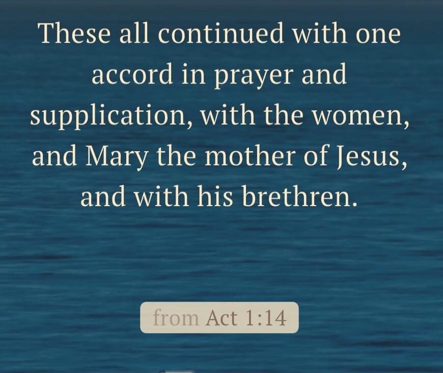 These all continued with one accord in prayer and supplication, with the women, and Mary the mother of Jesus, and with his brethren. from Act 1:14