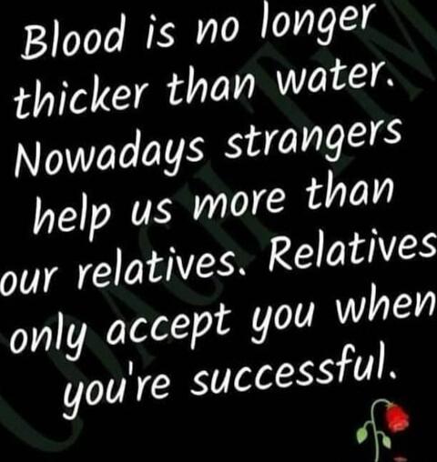 Blood is no longer thicker than water. Nowadays strangers help us more than our relatives. Relatives only accept you when you're successful.