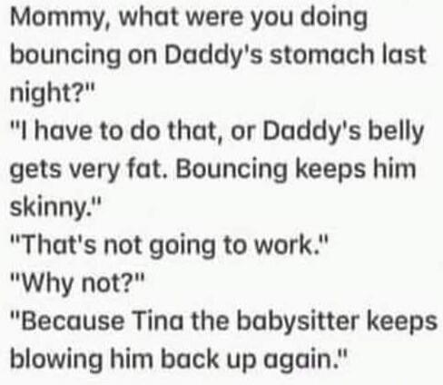 Mommy, what were you doing bouncing on Daddy's stomach last night? I have to do that, or Daddy's belly gets very fat. Bouncing keeps him skinny. That's not going to work. Why not? Because Tina the babysitter keeps blowing him back up again.