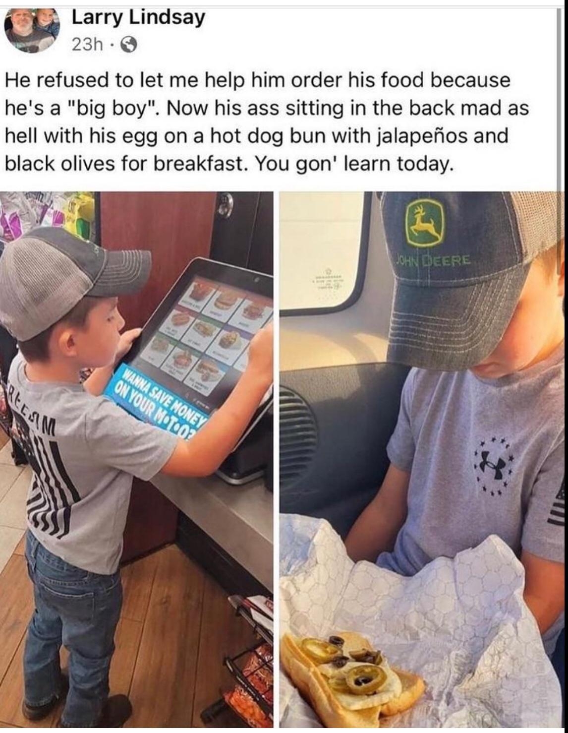 Larry Lindsay 23h Q He refused to let me help him order his food because hes a big boy Now his ass sitting in the back mad as hell with his egg on a hot dog bun with jalapefios and black olives for breakfast You gon learn today