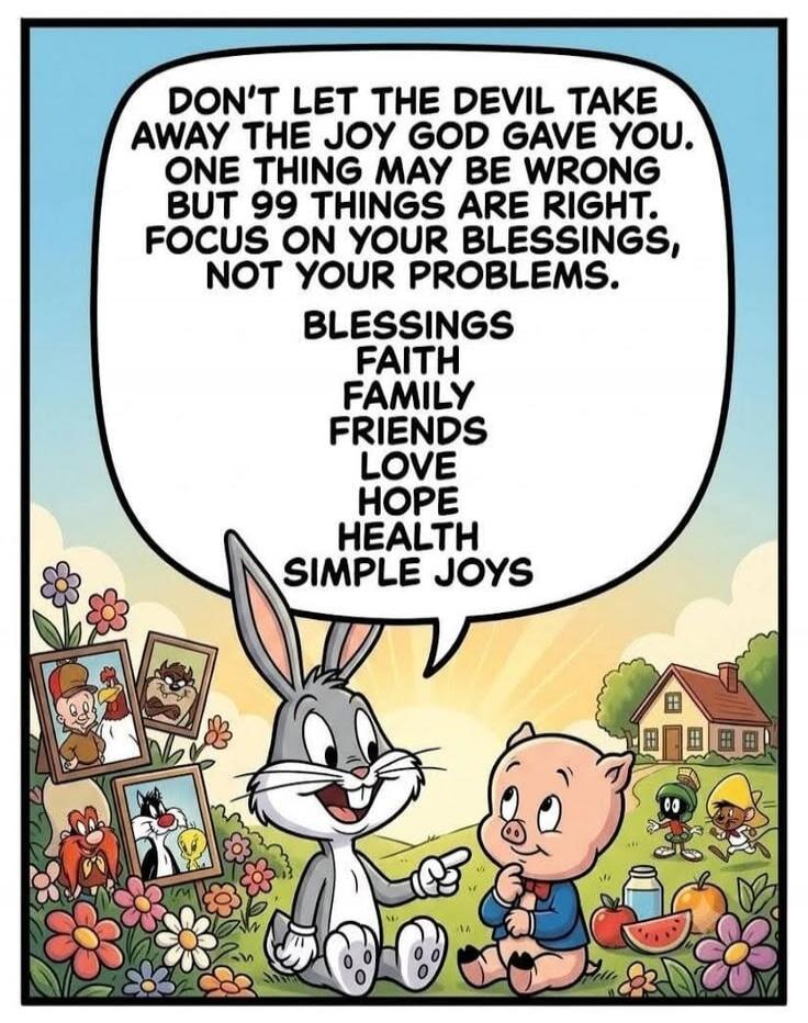 DON'T LET THE DEVIL TAKE AWAY THE JOY GOD GAVE YOU. ONE THING MAY BE WRONG BUT 99 THINGS ARE RIGHT. FOCUS ON YOUR BLESSINGS, NOT YOUR PROBLEMS. BLESSINGS FAITH FAMILY FRIENDS LOVE HOPE HEALTH SIMPLE JOYS