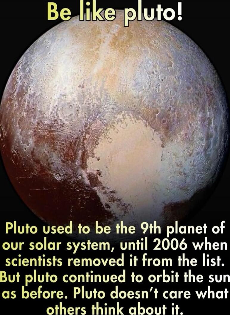 Be like pluto! Pluto used to be the 9th planet of our solar system, until 2006 when scientists removed it from the list. But pluto continued to orbit the sun as before. Pluto doesn’t care what others think about it.