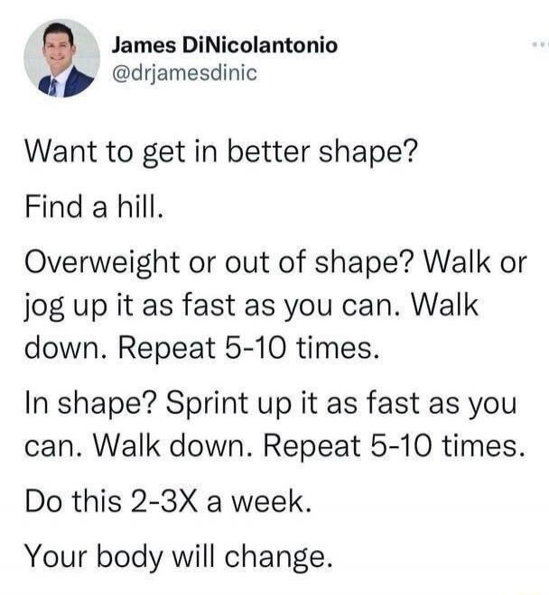 James DiNicolantonio @drjamesdinic Want to get in better shape? Find a hill. Overweight or out of shape? Walk or jog up it as fast as you can. Walk down. Repeat 5-10 times. In shape? Sprint up it as fast as you can. Walk down. Repeat 5-10 times. Do this 2-3X a week. Your body will change.