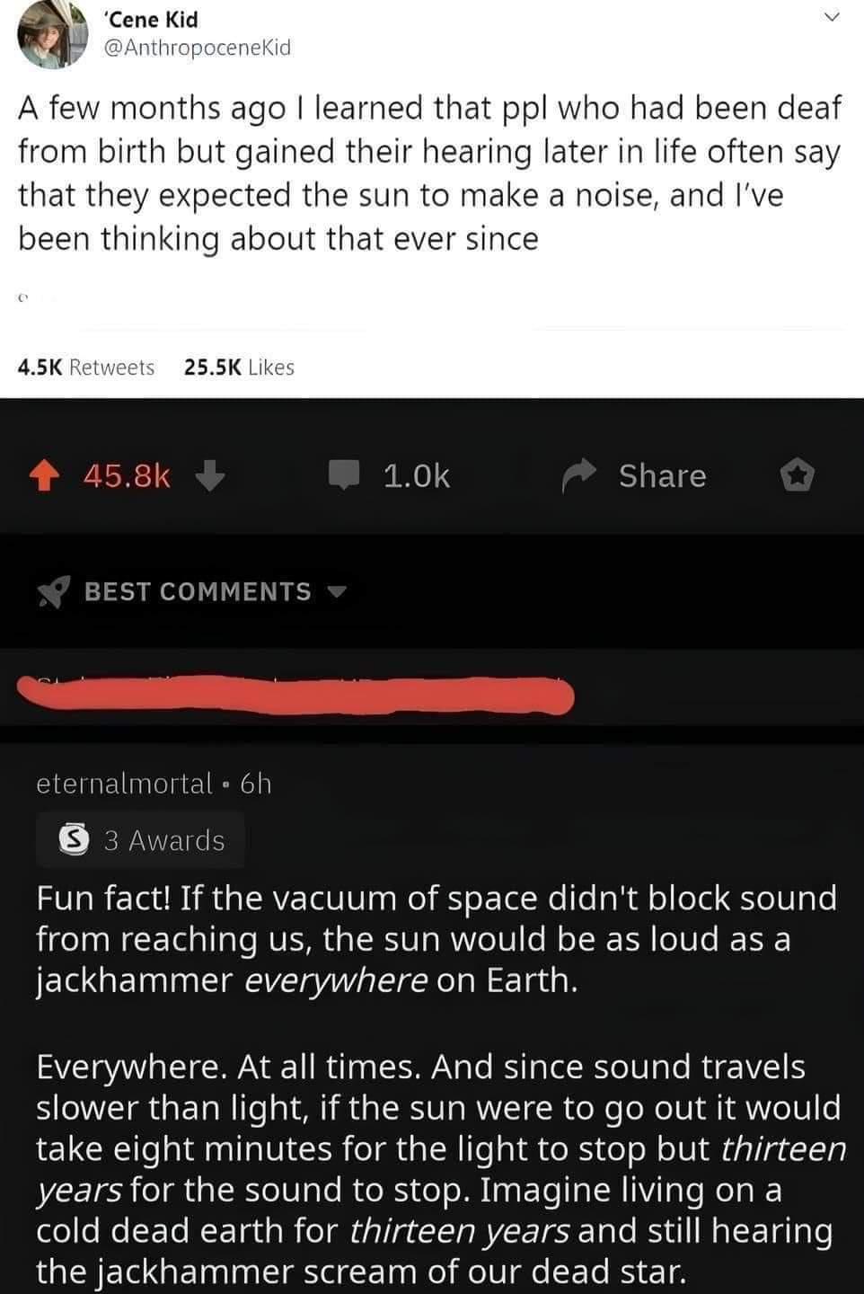 o learned that ppl who had been deaf from birth but gained their hearing later in life often say d the sun to make a noise and been thinking about th 255K Lik 10k Share Fun fact If the vacuum of space didnt block sound from reaching us the sun would be as loud as a jackhammer everywhere on Earth Everywhere At all times And since sound travels slower than light if the sun were to go out it would ta