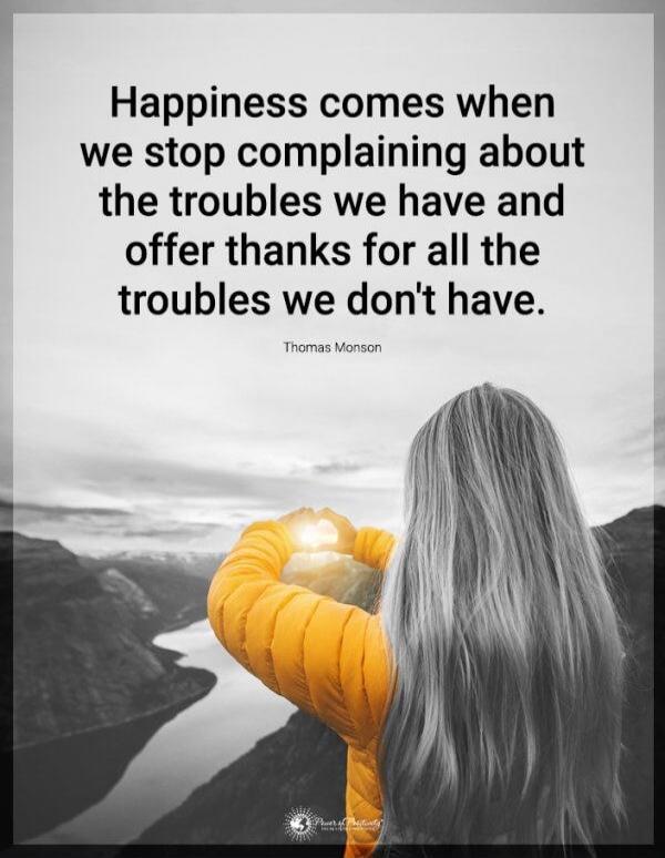 Happiness comes when we stop complaining about the troubles we have and offer thanks for all the troubles we don't have.

Thomas Monson