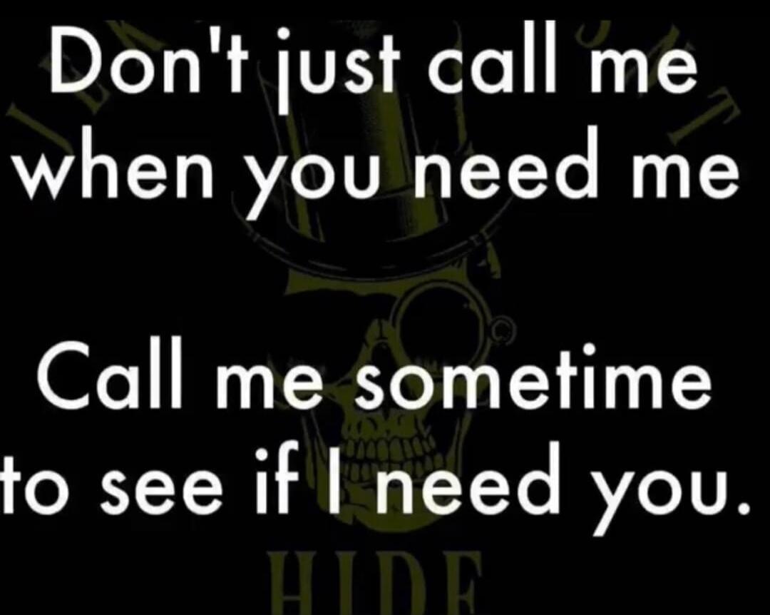 Don't just call me when you need me. Call me sometime to see if I need you.