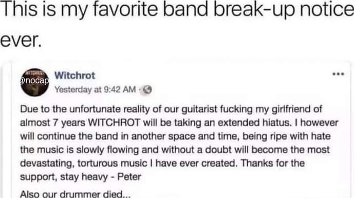 This Is my favorite band break up notice ever Yosterday at 942 AM Due 1o the unfortunate reaiity of our guitarist fucking my girlfiend of aimost 7 years WITCHROT will be taking an extended hiatus however will continue the band in another space and time being ripe with hate the music is siowly flowing and without a doubt will become the most devastating torturous music have ever created Thanks for 