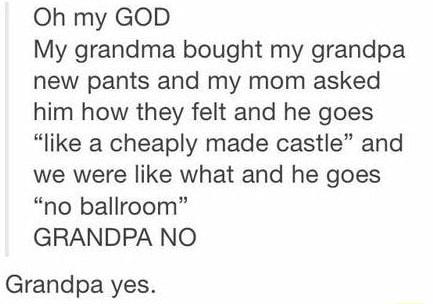 Oh my GOD My grandma bought my grandpa new pants and my mom asked him how they felt and he goes like a cheaply made castle and we were like what and he goes no ballroom GRANDPA NO Grandpa yes