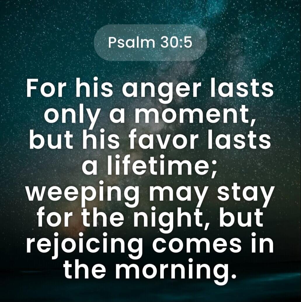 Psalm 30:5 For his anger lasts only a moment, but his favor lasts a lifetime; weeping may stay for the night, but rejoicing comes in the morning.
