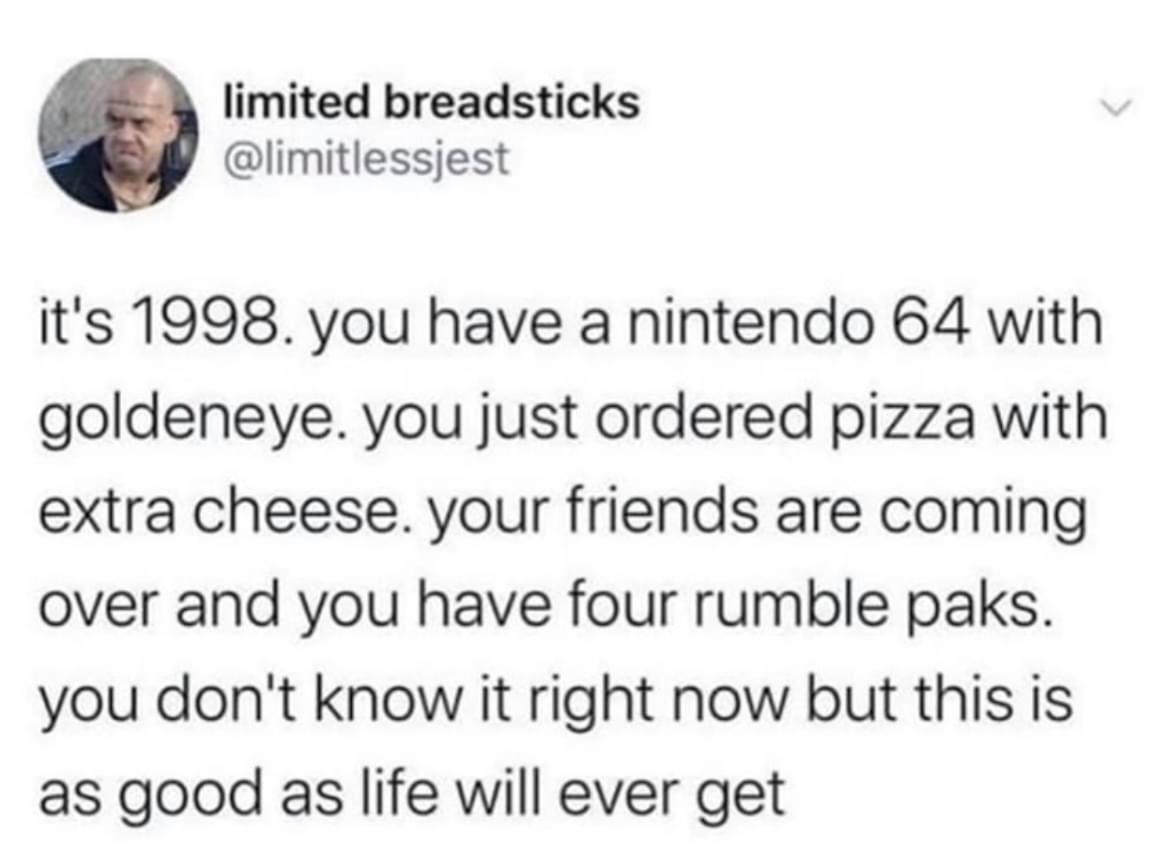 limited breadsticks limitlessjest its 1998 you have a nintendo 64 with goldeneye you just ordered pizza with extra cheese your friends are coming over and you have four rumble paks you dont know it right now but this is as good as life will ever get