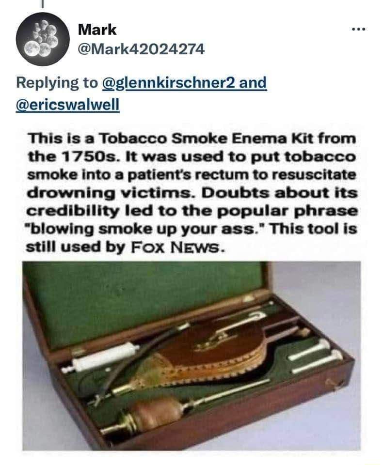 Mark Mark42024274 Replying to glennkirschner2 and ericswalwell This is a Tobacco Smoke Enema Kit from the 1750s It was used to put tobacco smoke into a patients rectum to resuscitate drowning victims Doubts about its credibility led to the popular phrase blowing smoke up your ass This tool is still used by Fox NEws