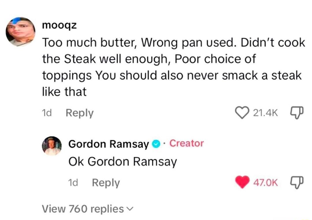 e mooqz Too much butter Wrong pan used Didnt cook the Steak well enough Poor choice of toppings You should also never smack a steak like that 1d Reply Q2ak CP M Gordon Ramsay Creator Ok Gordon Ramsay 1d Reply WP aok P View 760 replies v