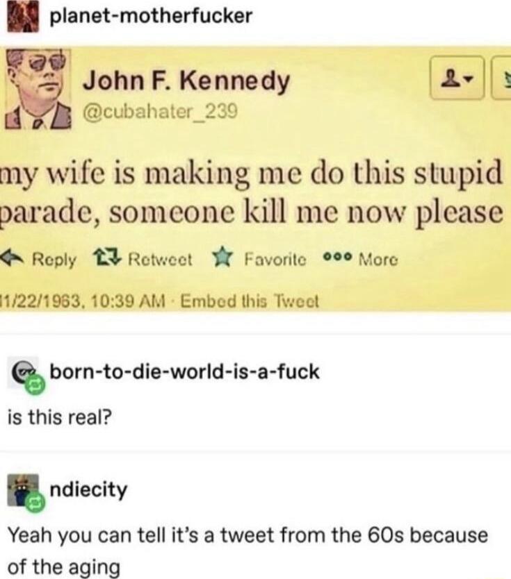 planet motherfucker JohnF Kennedy 2 cubal my wife is making me do this stupid parade someone kill me now please Roply T3 Rotweet W Favorite 1221983 1039 AM Embed this Tweet born to die world is a fuck is this real ndlaclty Yeah you can tell its a tweet from the 60s because of the aging