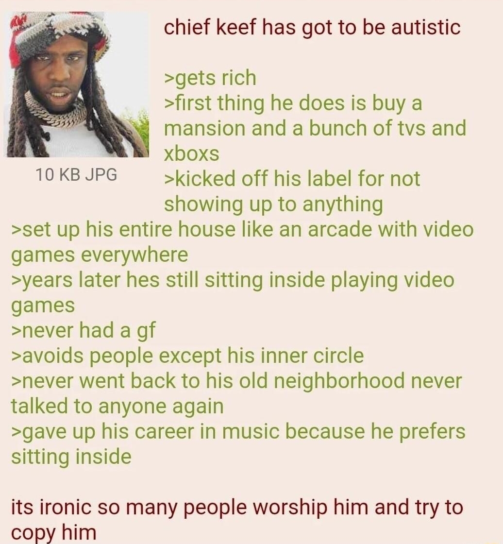 112422Thu224210 No71121849 chief keef has got to be autistic gets rich first thing he does is buy a mansion and a bunch of tvs and xboxs 10KB JPG kicked off his label for not showing up to anything set up his entire house like an arcade with video games everywhere years later hes still sitting inside playing video games never had a gf avoids people except his inner circle never went back to his ol