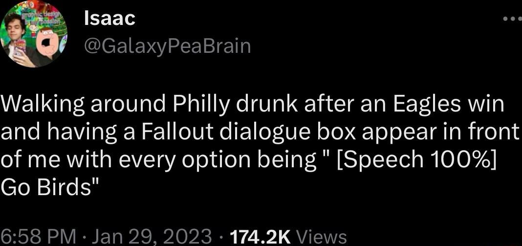 Isaac GalaxyPeaBrain Walking around Philly drunk after an Eagles win and having a Fallout dialogue box appear in front of me with every option being Speech 100 Go Birds 658 PM Jan 29 2023 1742K Views