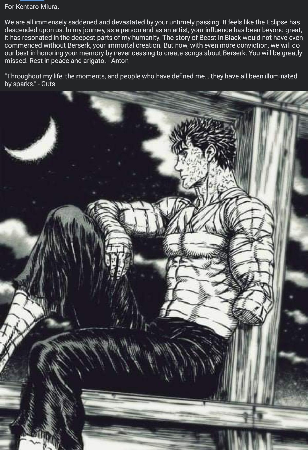 For Kentaro Miura We are allimmensely saddened and devastated by your untimely passing It feels like the Eclipse has descended upon us In my journey as a person and as an artist your influence has been beyond great it has resonated in the deepest parts of my humanity The story of Beast In Black would not have even commenced without Berserk your immortal creation But now with even more conviction w