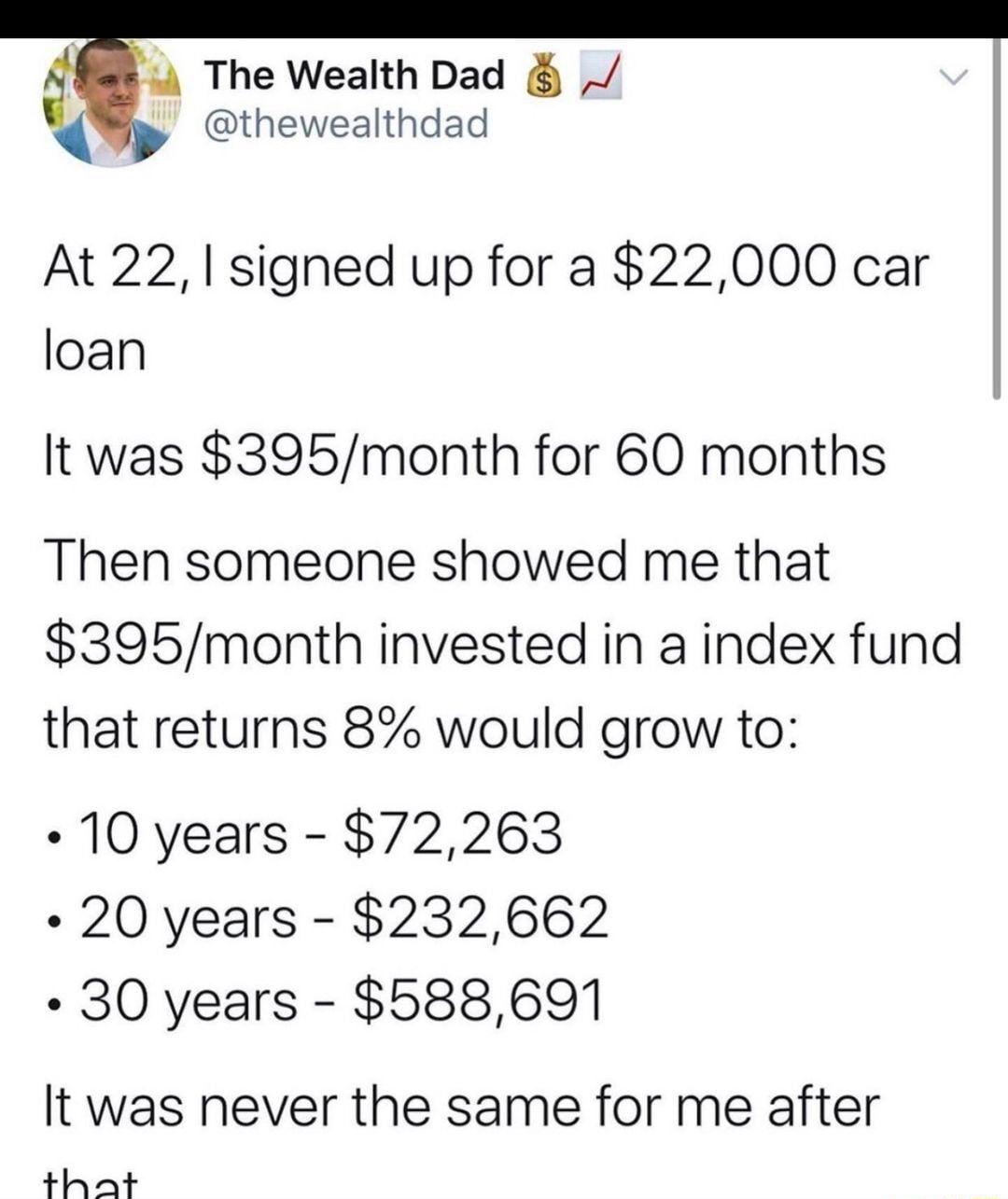 4 The Wealth Dad thewealthdad At 22 signed up for a 22000 car loan It was 395month for 60 months Then someone showed me that 395month invested in a index fund that returns 8 would grow to 10 years 72263 20 years 232662 30 years 588691 It was never the same for me after that